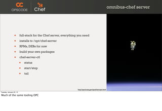 omnibus-chef server




                  •       full-stack for the Chef server, everything you need

                  •       installs to /opt/chef-server

                  •       RPMs, DEBs for now

                  •       build your own packages

                  •       chef-server-ctl

                          •   status

                          •   start/stop

                          •   tail




                                                                    http://apod.nasa.gov/apod/astropix.html
Tuesday, January 22, 13

Much of the same tooling OPC
 