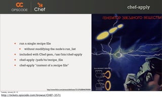 chef-apply




                  •       run a single recipe file

                          •   without modifying the node's run_list

                  •       included with Chef gem, /usr/bin/chef-apply

                  •       chef-apply /path/to/recipe_file

                  •       chef-apply "content of a recipe file"




                                               http://www.ﬂickr.com/photos/albill/sets/72157628046395000/
Tuesday, January 22, 13

http://tickets.opscode.com/browse/CHEF-3571
 