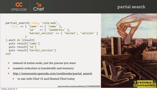 partial search


      partial_search(:node,	
  'role:web',
      	
  	
  	
  :keys	
  =>	
  {	
  'name'	
  =>	
  [	
  'name'	
  ],
      	
  	
  	
  	
  	
  	
  	
  	
  	
  	
  	
  	
  	
  	
  'ip'	
  	
  	
  =>	
  [	
  'ipaddress'	
  ],
      	
  	
  	
  	
  	
  	
  	
  	
  	
  	
  	
  	
  	
  	
  'kernel_version'	
  =>	
  [	
  'kernel',	
  'version'	
  ]
      	
  	
  	
  	
  	
  	
  	
  	
  	
  	
  	
  	
  }
      ).each	
  do	
  |result|
      	
  	
  puts	
  result['name']
      	
  	
  puts	
  result['ip']
      	
  	
  puts	
  result['kernel_version']
      end


         •      instead of entire node, just the pieces you want

         •      massive reduction in bandwidth and memory

         •      http://community.opscode.com/cookbooks/partial_search

                •         to use with Chef 10 and Hosted Chef today

                                                                      http://www.ﬂickr.com/photos/albill/sets/72157628046395000/
Tuesday, January 22, 13
 