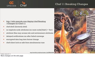 Chef 11 Breaking Changes




      •      http://wiki.opscode.com/display/chef/Breaking
             +Changes+in+Chef+11

      •      chef-shell (formerly shef)

      •      no implicits node attributes (no more node['blah'] = 'foo')

      •      attribute files may access role and environment attributes

      •      delayed notifications run after failed converge

      •      encrypted data bag item format change

      •      chef-client lock so safe from simultaneous runs




                                           http://www.ﬂickr.com/photos/modern_fred/2096352938/
Tuesday, January 22, 13

More changes on the wiki page
 