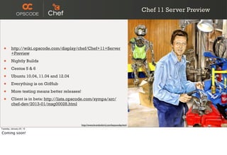 Chef 11 Server Preview




  •      http://wiki.opscode.com/display/chef/Chef+11+Server
         +Preview

  •      Nightly Builds

  •      Centos 5 & 6

  •      Ubuntu 10.04, 11.04 and 12.04

  •      Everything is on GitHub

  •      More testing means better releases!

  •      Client is in beta: http://lists.opscode.com/sympa/arc/
         chef-dev/2013-01/msg00028.html



                                               http://www.brandonbird.com/lazysunday.html
Tuesday, January 22, 13

Coming soon!
 