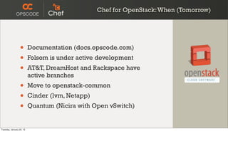 Chef for OpenStack: When (Tomorrow)




                  •       Documentation (docs.opscode.com)
                  •       Folsom is under active development
                  •       AT&T, DreamHost and Rackspace have
                          active branches
                  •       Move to openstack-common
                  •       Cinder (lvm, Netapp)
                  •       Quantum (Nicira with Open vSwitch)


Tuesday, January 22, 13
 