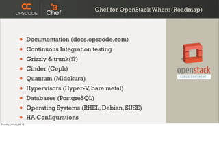 Chef for OpenStack When: (Roadmap)




                  •       Documentation (docs.opscode.com)
                  •       Continuous Integration testing
                  •       Grizzly & trunk(!?)
                  •       Cinder (Ceph)
                  •       Quantum (Midokura)
                  •       Hypervisors (Hyper-V, bare metal)
                  •       Databases (PostgreSQL)
                  •       Operating Systems (RHEL, Debian, SUSE)
                  •
Tuesday, January 22, 13
                          HA Configurations
 