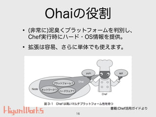 Ohaiの役割
• (非常に)泥臭くプラットフォームを判別し、
Chef実行時にハード・OS情報を提供。
• 拡張は容易、さらに単体でも使えます。
16
書籍:Chef活用ガイドより
 