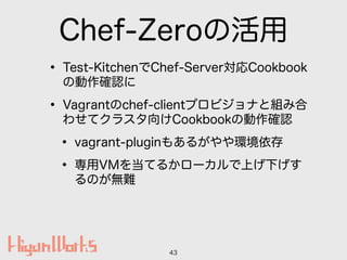 Chef-Zeroの活用
• Test-KitchenでChef-Server対応Cookbook
の動作確認に
• Vagrantのchef-clientプロビジョナと組み合
わせてクラスタ向けCookbookの動作確認
• vagrant-...