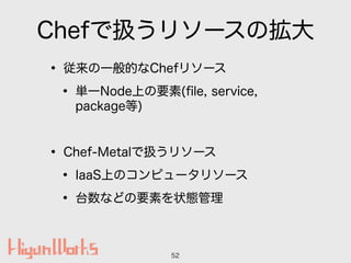 Chefで扱うリソースの拡大
• 従来の一般的なChefリソース
• 単一Node上の要素(ﬁle, service,
package等)
!
• Chef-Metalで扱うリソース
• IaaS上のコンピュータリソース
• 台数などの要素を状...