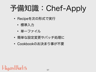 予備知識：Chef-Apply
• Recipeを次の形式で実行
• 標準入力
• 単一ファイル
• 簡単な設定変更やバッチ処理に
• Cookbookのお決まり事が不要
57
 