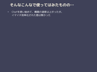 そんなこんなで使ってはみたものの…
• Chefを使い始めて、構築の速度は上がったが、 
イマイチ効率化された感は無かった 
 