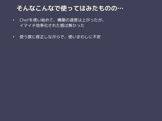 そんなこんなで使ってはみたものの…
• Chefを使い始めて、構築の速度は上がったが、 
イマイチ効率化された感は無かった 
• 使う度に修正しながらで、使いまわしに不安 
 