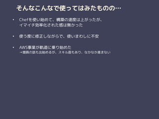 そんなこんなで使ってはみたものの…
• Chefを使い始めて、構築の速度は上がったが、 
イマイチ効率化された感は無かった 
• 使う度に修正しながらで、使いまわしに不安 
• AWS事業が軌道に乗り始めた 
→増員の話も出始めるが、スキル面もあり、なかなか進まない
 