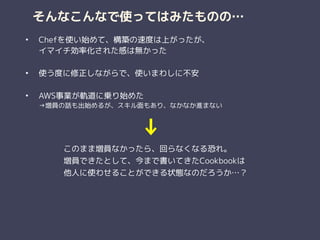 そんなこんなで使ってはみたものの…
• Chefを使い始めて、構築の速度は上がったが、 
イマイチ効率化された感は無かった 
• 使う度に修正しながらで、使いまわしに不安 
• AWS事業が軌道に乗り始めた 
→増員の話も出始めるが、スキル面もあり、なかなか進まない
このまま増員なかったら、回らなくなる恐れ。
増員できたとして、今まで書いてきたCookbookは 
他人に使わせることができる状態なのだろうか…？
↓
 