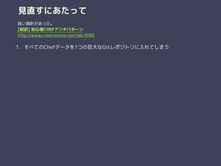 見直すにあたって
1. すべてのChefデータを1つの巨大なGitレポジトリに入れてしまう
良い指針があった。
[和訳] 初心者CHEFアンチパターン
http://www.creationline.com/lab/3080
 