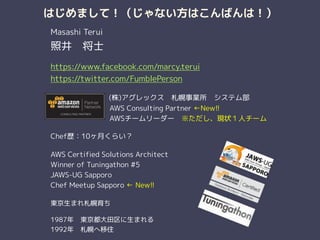 はじめまして！（じゃない方はこんばんは！）
Masashi Terui
照井　将士
!
https://www.facebook.com/marcy.terui
https://twitter.com/FumblePerson
!
　　　　　　　 (株)アグレックス　札幌事業所　システム部
　　　　　　　　 AWS Consulting Partner ←New!!
　　　　　　　　 AWSチームリーダー　※ただし、現状１人チーム
!
Chef歴：10ヶ月くらい？
!
AWS Certified Solutions Architect
Winner of Tuningathon #5
JAWS-UG Sapporo
Chef Meetup Sapporo ← New!!
!
東京生まれ札幌育ち
!
1987年　東京都大田区に生まれる
1992年　札幌へ移住
 