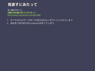 見直すにあたって
1. すべてのChefデータを1つの巨大なGitレポジトリに入れてしまう
2. 会社名つきの巨大なCookbookを作ってしまう
良い指針があった。
[和訳] 初心者CHEFアンチパターン
http://www.creationline.com/lab/3080
 