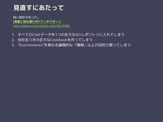 見直すにあたって
1. すべてのChefデータを1つの巨大なGitレポジトリに入れてしまう
2. 会社名つきの巨大なCookbookを作ってしまう
3. "Environments"を単なる論理的な「環境」以上の目的で使ってしまう
良い指針があった。
[和訳] 初心者CHEFアンチパターン
http://www.creationline.com/lab/3080
 