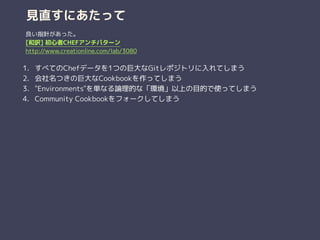 見直すにあたって
1. すべてのChefデータを1つの巨大なGitレポジトリに入れてしまう
2. 会社名つきの巨大なCookbookを作ってしまう
3. "Environments"を単なる論理的な「環境」以上の目的で使ってしまう
4. Community Cookbookをフォークしてしまう
良い指針があった。
[和訳] 初心者CHEFアンチパターン
http://www.creationline.com/lab/3080
 