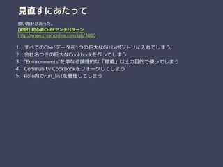 見直すにあたって
1. すべてのChefデータを1つの巨大なGitレポジトリに入れてしまう
2. 会社名つきの巨大なCookbookを作ってしまう
3. "Environments"を単なる論理的な「環境」以上の目的で使ってしまう
4. Community Cookbookをフォークしてしまう
5. Role内でrun_listを管理してしまう
良い指針があった。
[和訳] 初心者CHEFアンチパターン
http://www.creationline.com/lab/3080
 