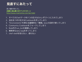 見直すにあたって
1. すべてのChefデータを1つの巨大なGitレポジトリに入れてしまう
2. 会社名つきの巨大なCookbookを作ってしまう
3. "Environments"を単なる論理的な「環境」以上の目的で使ってしまう
4. Community Cookbookをフォークしてしまう
5. Role内でrun_listを管理してしまう
6. 無秩序なdata bagを作ってしまう
7. chef-shellを知らない、使わない
良い指針があった。
[和訳] 初心者CHEFアンチパターン
http://www.creationline.com/lab/3080
 