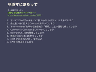 見直すにあたって
1. すべてのChefデータを1つの巨大なGitレポジトリに入れてしまう
2. 会社名つきの巨大なCookbookを作ってしまう
3. "Environments"を単なる論理的な「環境」以上の目的で使ってしまう
4. Community Cookbookをフォークしてしまう
5. Role内でrun_listを管理してしまう
6. 無秩序なdata bagを作ってしまう
7. chef-shellを知らない、使わない
8. LWRPを怖がってしまう
良い指針があった。
[和訳] 初心者CHEFアンチパターン
http://www.creationline.com/lab/3080
 