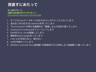 見直すにあたって
1. すべてのChefデータを1つの巨大なGitレポジトリに入れてしまう
2. 会社名つきの巨大なCookbookを作ってしまう
3. "Environments"を単なる論理的な「環境」以上の目的で使ってしまう
4. Community Cookbookをフォークしてしまう
5. Role内でrun_listを管理してしまう
6. 無秩序なdata bagを作ってしまう
7. chef-shellを知らない、使わない
8. LWRPを怖がってしまう
9. NIH(Not Invented Here)症候群 (外部発祥だから利用しない症候群) に陥ってしまう
良い指針があった。
[和訳] 初心者CHEFアンチパターン
http://www.creationline.com/lab/3080
 