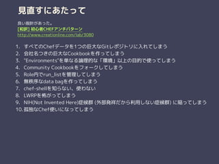 見直すにあたって
1. すべてのChefデータを1つの巨大なGitレポジトリに入れてしまう
2. 会社名つきの巨大なCookbookを作ってしまう
3. "Environments"を単なる論理的な「環境」以上の目的で使ってしまう
4. Community Cookbookをフォークしてしまう
5. Role内でrun_listを管理してしまう
6. 無秩序なdata bagを作ってしまう
7. chef-shellを知らない、使わない
8. LWRPを怖がってしまう
9. NIH(Not Invented Here)症候群 (外部発祥だから利用しない症候群) に陥ってしまう
10. 孤独なChef使いになってしまう
良い指針があった。
[和訳] 初心者CHEFアンチパターン
http://www.creationline.com/lab/3080
 
