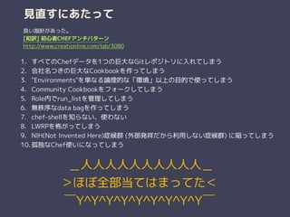 見直すにあたって
1. すべてのChefデータを1つの巨大なGitレポジトリに入れてしまう
2. 会社名つきの巨大なCookbookを作ってしまう
3. "Environments"を単なる論理的な「環境」以上の目的で使ってしまう
4. Community Cookbookをフォークしてしまう
5. Role内でrun_listを管理してしまう
6. 無秩序なdata bagを作ってしまう
7. chef-shellを知らない、使わない
8. LWRPを怖がってしまう
9. NIH(Not Invented Here)症候群 (外部発祥だから利用しない症候群) に陥ってしまう
10. 孤独なChef使いになってしまう
良い指針があった。
[和訳] 初心者CHEFアンチパターン
http://www.creationline.com/lab/3080
 ＿人人人人人人人人人人＿
＞ほぼ全部当てはまってた＜
￣Y^Y^Y^Y^Y^Y^Y^Y^Y￣
 