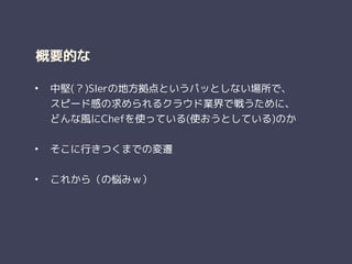 概要的な
• 中堅(？)SIerの地方拠点というパッとしない場所で、 
スピード感の求められるクラウド業界で戦うために、 
どんな風にChefを使っている(使おうとしている)のか
!
• そこに行きつくまでの変遷
!
• これから（の悩みｗ）
 