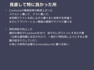見直して特に良かった所
• Cookbookの開発効率が断然上がった 
スケルトン書いて、テスト書いて、 
非同期でテストを回しながら書けると効率が全然違う 
まさにアプリケーション開発の感覚でサクサク書ける 
• 再利用性が向上した 
適切な単位でCookbookを分け、別々のレポジトリにするの大事 
（以前は適用順に左右されたり、一部だけ再利用しようとすると問
題が起きたりしていた） 
※他との併用が必要ならmetadata.rbに書けば良い 
 