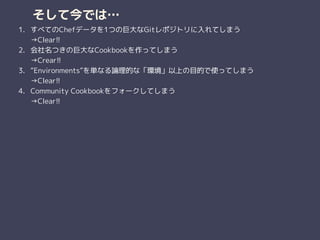 そして今では…
1. すべてのChefデータを1つの巨大なGitレポジトリに入れてしまう 
→Clear!!
2. 会社名つきの巨大なCookbookを作ってしまう 
→Crear!!
3. “Environments”を単なる論理的な「環境」以上の目的で使ってしまう 
→Clear!!
4. Community Cookbookをフォークしてしまう 
→Clear!!
 