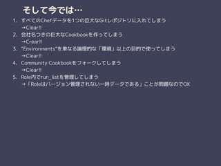 そして今では…
1. すべてのChefデータを1つの巨大なGitレポジトリに入れてしまう 
→Clear!!
2. 会社名つきの巨大なCookbookを作ってしまう 
→Crear!!
3. “Environments”を単なる論理的な「環境」以上の目的で使ってしまう 
→Clear!!
4. Community Cookbookをフォークしてしまう 
→Clear!!
5. Role内でrun_listを管理してしまう 
→「Roleはバージョン管理されない一時データである」ことが問題なのでOK
 