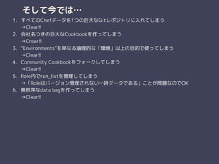 そして今では…
1. すべてのChefデータを1つの巨大なGitレポジトリに入れてしまう 
→Clear!!
2. 会社名つきの巨大なCookbookを作ってしまう 
→Crear!!
3. “Environments”を単なる論理的な「環境」以上の目的で使ってしまう 
→Clear!!
4. Community Cookbookをフォークしてしまう 
→Clear!!
5. Role内でrun_listを管理してしまう 
→「Roleはバージョン管理されない一時データである」ことが問題なのでOK
6. 無秩序なdata bagを作ってしまう 
→Clear!!
 