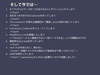 そして今では…
1. すべてのChefデータを1つの巨大なGitレポジトリに入れてしまう 
→Clear!!
2. 会社名つきの巨大なCookbookを作ってしまう 
→Crear!!
3. “Environments”を単なる論理的な「環境」以上の目的で使ってしまう 
→Clear!!
4. Community Cookbookをフォークしてしまう 
→Clear!!
5. Role内でrun_listを管理してしまう 
→「Roleはバージョン管理されない一時データである」ことが問題なのでOK
6. 無秩序なdata bagを作ってしまう 
→Clear!!
7. chef-shellを知らない、使わない 
→Clear!!（自動テストの方が楽なので結局あまり使ってないけど…）
8. LWRPを怖がってしまう 
→Clear!!（sawanobolyさんのQiita記事きっかけで克服しました）
 