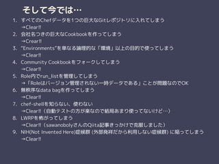 そして今では…
1. すべてのChefデータを1つの巨大なGitレポジトリに入れてしまう 
→Clear!!
2. 会社名つきの巨大なCookbookを作ってしまう 
→Crear!!
3. “Environments”を単なる論理的な「環境」以上の目的で使ってしまう 
→Clear!!
4. Community Cookbookをフォークしてしまう 
→Clear!!
5. Role内でrun_listを管理してしまう 
→「Roleはバージョン管理されない一時データである」ことが問題なのでOK
6. 無秩序なdata bagを作ってしまう 
→Clear!!
7. chef-shellを知らない、使わない 
→Clear!!（自動テストの方が楽なので結局あまり使ってないけど…）
8. LWRPを怖がってしまう 
→Clear!!（sawanobolyさんのQiita記事きっかけで克服しました）
9. NIH(Not Invented Here)症候群 (外部発祥だから利用しない症候群) に陥ってしまう 
→Clear!!
 