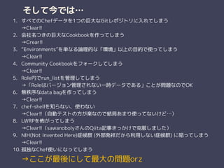 そして今では…
1. すべてのChefデータを1つの巨大なGitレポジトリに入れてしまう 
→Clear!!
2. 会社名つきの巨大なCookbookを作ってしまう 
→Crear!!
3. “Environments”を単なる論理的な「環境」以上の目的で使ってしまう 
→Clear!!
4. Community Cookbookをフォークしてしまう 
→Clear!!
5. Role内でrun_listを管理してしまう 
→「Roleはバージョン管理されない一時データである」ことが問題なのでOK
6. 無秩序なdata bagを作ってしまう 
→Clear!!
7. chef-shellを知らない、使わない 
→Clear!!（自動テストの方が楽なので結局あまり使ってないけど…）
8. LWRPを怖がってしまう 
→Clear!!（sawanobolyさんのQiita記事きっかけで克服しました）
9. NIH(Not Invented Here)症候群 (外部発祥だから利用しない症候群) に陥ってしまう 
→Clear!!
10. 孤独なChef使いになってしまう 
→ここが最後にして最大の問題orz
 
