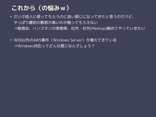 これから（の悩みｗ）
• だいぶ他人に使ってもらうのに良い感じになってきたと思うのだけど、 
やっぱり最初の敷居が高いのか触ってもらえない 
→勉強会、ハンズオンの実施等、社内・社外(Meetup)絡めてやっていきたい 
• WEB以外のAWS案件（Windows Server）が増えてきている 
→Windows対応ってどんな感じなんでしょう？ 
 