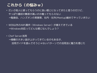これから（の悩みｗ）
• だいぶ他人に使ってもらうのに良い感じになってきたと思うのだけど、 
やっぱり最初の敷居が高いのか触ってもらえない 
→勉強会、ハンズオンの実施等、社内・社外(Meetup)絡めてやっていきたい 
• WEB以外のAWS案件（Windows Server）が増えてきている 
→Windows対応ってどんな感じなんでしょう？ 
• Chef Server活用 
→規模の大きい話が上がってきているのもあるが、 
　 活用ガイドを読んでそうじゃないパターンでの活用法に魅力を感じた 
 