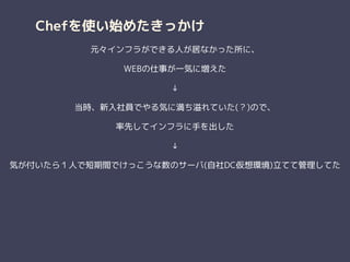 Chefを使い始めたきっかけ
元々インフラができる人が居なかった所に、
WEBの仕事が一気に増えた
↓
当時、新入社員でやる気に満ち溢れていた(？)ので、
率先してインフラに手を出した
↓
気が付いたら１人で短期間でけっこうな数のサーバ(自社DC仮想環境)立てて管理してた
 