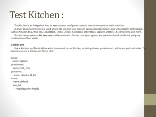 Test Kitchen :
Test Kitchen is an integration tool to execute your configured code on one or more platforms in isolation.
A driver plugin architecture is used which lets you run your code on various cloud providers and virtualization technologies
such as Amazon EC2, Blue Box, CloudStack, Digital Ocean, Rackspace, OpenStack, Vagrant, Docker, LXC containers, and more.
Test kitchen provides a Kitchen executable command. Kitchen runs tests against any combination of platforms using any
combination of test suites.
.kitchen.yml
Use a .kitchen.yml file to define what is required to run Kitchen, including drivers, provisioners, platforms, and test suites. The
basic structure of a .kitchen.yml file for chef:
driver:
name: vagrant
provisioner:
name: chef_zero
platforms:
- name: ubuntu-12.04
suites:
- name: default
run_list:
- recipe[apache::httpd]
 