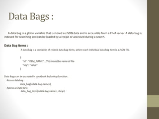 Data Bags :
A data bag is a global variable that is stored as JSON data and is accessible from a Chef server. A data bag is
indexed for searching and can be loaded by a recipe or accessed during a search.
Data Bag Items :
A data bag is a container of related data bag items, where each individual data bag item is a JSON file.
{
"id": "ITEM_NAME", // it should be name of file
"key": "value"
}
Data Bags can be accessed in cookbook by lookup function.
Access databag :
data_bag(<data-bag-name>)
Access a single key :
data_bag_item(<data-bag-name>, <key>)
 
