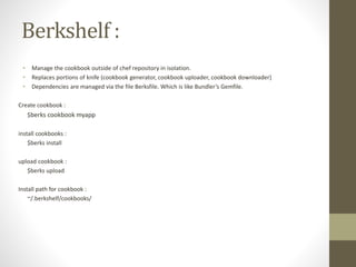 Berkshelf :
• Manage the cookbook outside of chef repository in isolation.
• Replaces portions of knife (cookbook generator, cookbook uploader, cookbook downloader)
• Dependencies are managed via the file Berksfile. Which is like Bundler’s Gemfile.
Create cookbook :
$berks cookbook myapp
install cookbooks :
$berks install
upload cookbook :
$berks upload
Install path for cookbook :
~/.berkshelf/cookbooks/
 