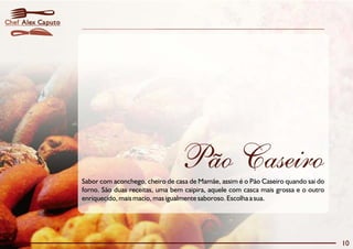 10
Alex CaputoChef
Sabor com aconchego, cheiro de casa de Mamãe, assim é o Pão Caseiro quando sai do
forno. São duas receitas, uma bem caipira, aquele com casca mais grossa e o outro
enriquecido, mais macio, mas igualmente saboroso. Escolha a sua.
Pão Caseiro
 