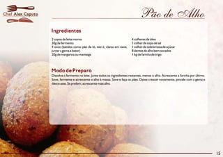 Pão de Alho
Modo de Preparo
Dissolva o fermento no leite. Junte todos os ingredientes restantes, menos o alho. Acrescente a farinha por último.
Sove, fermente e acrescente o alho à massa. Sove e faça os pães. Deixe crescer novamente, pincele com a gema e
óleo e asse. Se preferir, acrescente mais alho.
Ingredientes
2 copos de leite morno 4 colheres de óleo
30g de fermento 1 colher de sopa de sal
4 ovos (batidos como pão de ló, isto é, claras em neve, 1 colher de sobremesa de açúcar
juntar a gema e bater) 8 dentes de alho bem socados
20g de margarina ou manteiga 1 kg de farinha de trigo
15
Alex CaputoChef
 