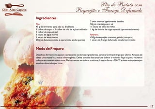 Pão de Batata com
Requeijão e Frango Defumado
Modo de Preparo
Dissolva o fermento no açúcar e acrescente os demais ingredientes, sendo a farinha de trigo por último. Amasse até
obter uma massa lisa, macia e homogênea. Deixe a massa descansar até dobrar o volume. Faça os pães, recheie e
coloque em assadeira sem untar. Deixe crescer até dobrar o volume. Leve ao forno a 200 ºC e deixe até que estejam
assados e dourados por cima.
Ingredientes
Pão:
Recheio:
2 ovos inteiros ligeiramente batidos
50g de manteiga sem sal
45 g de fermento para pão ou 3 tabletes ½ xícara de óleo de milho
1 colher de sopa + 1 colher de chá de açúcar refinado 1 kg de farinha de trigo especial (aproximadamente)
1 colher de sopa de sal
1 xícara de água morna
1 xícara de leite morno 450g de requeijão cremoso gelado (catupiry)
250g de batatas cozidas e espremidas ainda quentes 1 xícara de frango defumado picado bem miúdo
17
Alex CaputoChef
 