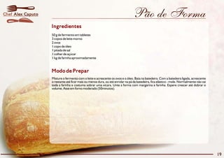 Pão de Forma
Modo de Prepar
Misture o fermento com o leite e acrescente os ovos e o óleo. Bata na batedeira. Com a batedeira ligada, acrescente
o restante até ficar mais ou menos dura, ou até enrolar na pá da batedeira, fica elástico - mole. Normalmente não vai
toda a farinha e costuma sobrar uma xícara. Unte a forma com margarina e farinha. Espere crescer até dobrar o
volume. Asse em forno moderado (50minutos).
Ingredientes
50 g de fermento em tabletes
3 copos de leite morno
2 ovos
1 copo de óleo
1 pitada de sal
1 colher de açúcar
1 kg de farinha aproximadamente
19
Alex CaputoChef
 