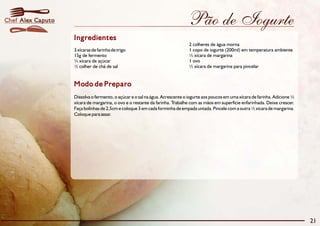 Pão de Iogurte
Modo de Preparo
Dissolva o fermento, o açúcar e o sal na água. Acrescente o iogurte aos poucos em uma xícara de farinha. Adicione ½
xícara de margarina, o ovo e o restante da farinha. Trabalhe com as mãos em superfície enfarinhada. Deixe crescer.
Faça bolinhas de 2,5cm e coloque 3 em cada forminha de empada untada. Pincele com a outra ½ xícara de margarina.
Coloque para assar.
Ingredientes
2 colheres de água morna
3 xícaras de farinha de trigo 1 copo de iogurte (200ml) em temperatura ambiente
15g de fermento ½ xícara de margarina
¼ xícara de açúcar 1 ovo
½ colher de chá de sal ½ xícara de margarina para pincelar
21
Alex CaputoChef
 