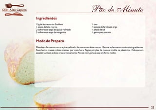 Pão de Minuto
Modo de Preparo
Dissolva o fermento com o açúcar refinado. Acrescente o leite morno. Misture ao fermento os demais ingredientes.
Sove bem a massa e deixe crescer por meia hora. Pegue porções da massa e molde os pãezinhos. Coloque em
assadeira untada e deixe crescer novamente. Pincele com gema e asse em forno médio.
Ingredientes
15g de fermento ou 1 tablete 1 ovo
1 xícara de leite morno 4 xícaras de farinha de trigo
2 colheres de sopa de açúcar refinado 1 pitada de sal
2 colheres de sopa de margarina 1 gema para pincelar
23
Alex CaputoChef
 