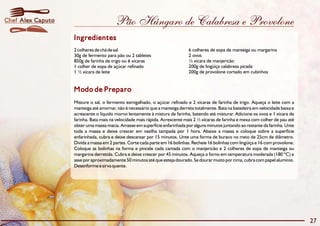 Pão Húngaro de Calabresa e Provolone
Modo de Preparo
Misture o sal, o fermento esmigalhado, o açúcar refinado e 2 xícaras de farinha de trigo. Aqueça o leite com a
manteiga até amornar, não é necessário que a manteiga derreta totalmente. Bata na batedeira em velocidade baixa e
acrescente o líquido morno lentamente à mistura de farinha, batendo até misturar. Adicione os ovos e 1 xícara de
farinha. Bata mais na velocidade mais rápida. Acrescente mais 2 ½ xícaras de farinha e mexa com colher de pau até
obter uma massa macia. Amasse em superfície enfarinhada por alguns minutos juntando ao restante da farinha. Unte
toda a massa e deixe crescer em vasilha tampada por 1 hora. Abaixe a massa e coloque sobre a superfície
enfarinhada, cubra e deixe descansar por 15 minutos. Unte uma forma de buraco no meio de 25cm de diâmetro.
Divida a massa em 2 partes. Corte cada parte em 16 bolinhas. Recheie 16 bolinhas com lingüiça e 16 com provolone.
Coloque as bolinhas na forma e pincele cada camada com o manjericão e 2 colheres de sopa de manteiga ou
margarina derretida. Cubra e deixe crescer por 45 minutos. Aqueça o forno em temperatura moderada (180 ºC) e
asse por aproximadamente 50 minutos até que esteja dourado. Se dourar muito por cima, cubra com papel alumínio.
Desenforme e sirva quente.
Ingredientes
2 colheres de chá de sal 6 colheres de sopa de manteiga ou margarina
30g de fermento para pão ou 2 tabletes 2 ovos
850g de farinha de trigo ou 6 xícaras ¼ xícara de manjericão
1 colher de sopa de açúcar refinado 200g de lingüiça calabresa picada
1 ½ xícara de leite 200g de provolone cortado em cubinhos
27
Alex CaputoChef
 