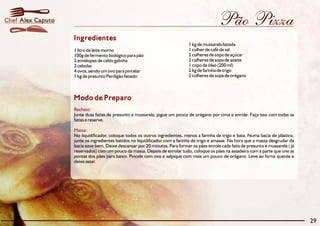 Pão Pizza
Modo de Preparo
Recheio:
Massa:
Junte duas fatias de presunto e mussarela, jogue um pouco de orégano por cima e enrole. Faça isso com todas as
fatias e reserve.
No liquidificador, coloque todos os outros ingredientes, menos a farinha de trigo e bata. Numa bacia de plástico,
junte os ingredientes batidos no liquidificador com a farinha de trigo e amasse. Na hora que a massa desgrudar da
bacia sove bem. Deixe descansar por 20 minutos. Para formar os pães enrole cada fatia de presunto e mussarela ( já
reservados) com um pouco da massa. Depois de enrolar tudo, coloque os pães na assadeira com a parte que une as
pontas dos pães para baixo. Pincele com ovo e salpique com mais um pouco de orégano. Leve ao forno quente e
deixe assar.
Ingredientes
1 kg de mussarela fatiada
1 colher de café de sal1 litro de leite morno
2 colheres de sopa de açúcar100g de fermento biológico para pão
2 colheres de sopa de azeite2 envelopes de caldo galinha
1 copo de óleo (200 ml)2 cebolas
2 kg de farinha de trigo4 ovos, sendo um ovo para pincelar
2 colheres de sopa de orégano1 kg de presunto Perdigão fatiado
29
Alex CaputoChef
 