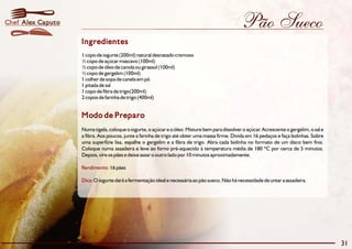 Pão Sueco
Modo de Preparo
Numa tigela, coloque o iogurte, o açúcar e o óleo. Misture bem para dissolver o açúcar. Acrescente o gergelim, o sal e
a fibra. Aos poucos, junte a farinha de trigo até obter uma massa firme. Divida em 16 pedaços e faça bolinhas. Sobre
uma superfície lisa, espalhe o gergelim e a fibra de trigo. Abra cada bolinha no formato de um disco bem fino.
Coloque numa assadeira e leve ao forno pré-aquecido à temperatura média de 180 ºC por cerca de 5 minutos.
Depois, vire os pães e deixe assar o outro lado por 10 minutos aproximadamente.
16 pães
O iogurte dará a fermentação ideal e necessária ao pão sueco. Não há necessidade de untar a assadeira.
Rendimento:
Dica:
Ingredientes
1 copo de iogurte (200ml) natural desnatado cremoso
½ copo de açúcar mascavo (100ml)
½ copo de óleo de canola ou girassol (100ml)
½ copo de gergelim (100ml)
1 colher de sopa de canela em pó
1 pitada de sal
1 copo de fibra de trigo(200ml)
2 copos de farinha de trigo (400ml)
31
Alex CaputoChef
 