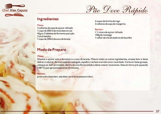Pão Doce Rápido
Modo de Preparo
Massa:
Recheio:
Dissolva o açúcar com o fermento e o suco de laranja. Misture todos os outros ingredientes, amasse bem e deixe
dobrar o volume. Abra a massa em retângulo, espalhe o recheio e enrole como rocambole. Corte em fatias grossas,
coloque-as, bem arrumadas, dentro de uma fôrma untada e deixe crescer novamente. Asse em forno pré-aquecido
(180 ºC) por aproximadamente 35 minutos.
Junte tudo e bata bem, até obter um creme pastoso e claro.
Ingredientes
Massa:
Recheio:
4 copos de farinha de trigo
3 colheres de sopa de margarina
3 colheres de sopa de açúcar refinado
1 copo de 200ml de chocolate em pó
1 ½ xícara de açúcar refinado
45g ou 3 tabletes de fermento para pão
100g de manteiga
2 ovos batidos
1 colher de chá de essência de baunilha
1 copo de 200ml de suco de laranja
37
Alex CaputoChef
 